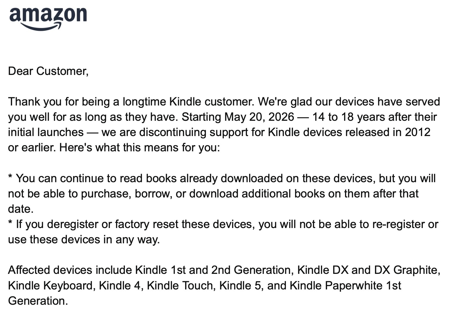 Dear Customer, Thank you for being a longtime Kindle customer. We're glad our devices have served you well for as long as they have. Starting May 20, 2026 — 14 to 18 years after their initial launches — we are discontinuing support for Kindle devices released in 2012 or earlier. Here's what this means for you: You can continue to read books already downloaded on these devices, but you will not be able to purchase, borrow, or download additional books on them after that date. If you deregister or factory reset these devices, you will not be able to re-register or use these devices in any way. Affected devices include Kindle 1st and 2nd Generation, Kindle DX and DX Graphite, Kindle Keyboard, Kindle 4, Kindle Touch, Kindle 5, and Kindle Paperwhite 1st Generation.